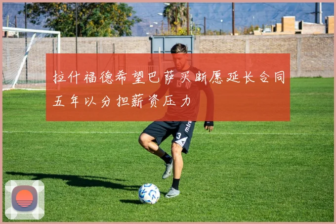 拉什福德希望巴萨买断愿延长合同五年以分担薪资压力