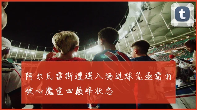 阿尔瓦雷斯遭遇八场进球荒亟需打破心魔重回巅峰状态