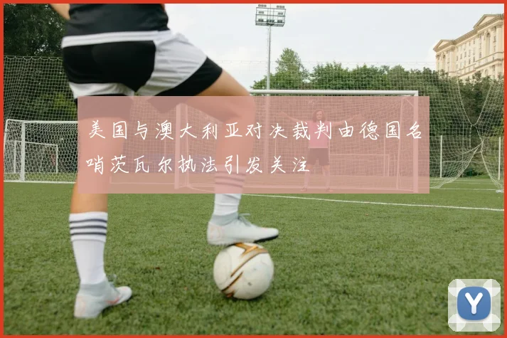 美国与澳大利亚对决裁判由德国名哨茨瓦尔执法引发关注