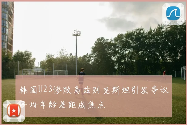 韩国U23惨败乌兹别克斯坦引发争议平均年龄差距成焦点
