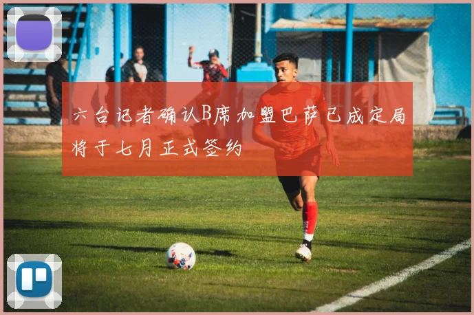 六台记者确认B席加盟巴萨已成定局将于七月正式签约
