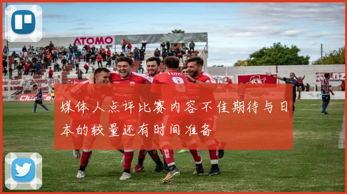 媒体人点评比赛内容不佳期待与日本的较量还有时间准备
