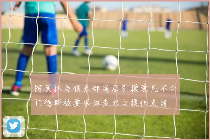 阿莫林与俱乐部高层引援意见不合门德斯被要求为多尔古提供支持