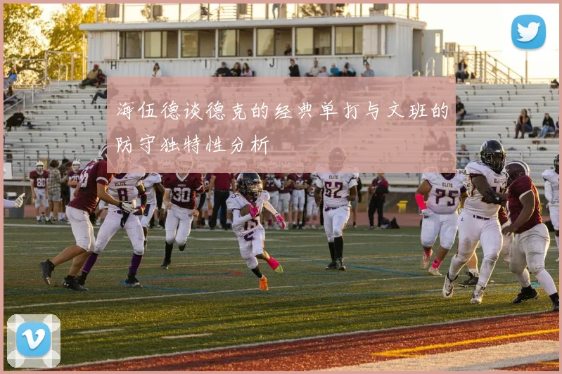海伍德谈德克的经典单打与文班的防守独特性分析