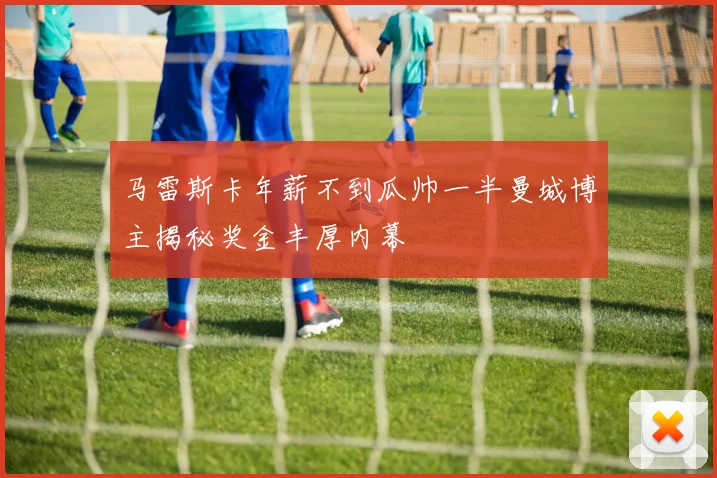 马雷斯卡年薪不到瓜帅一半曼城博主揭秘奖金丰厚内幕