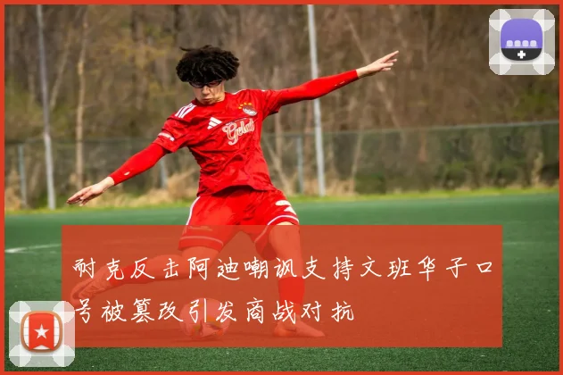 耐克反击阿迪嘲讽支持文班华子口号被篡改引发商战对抗
