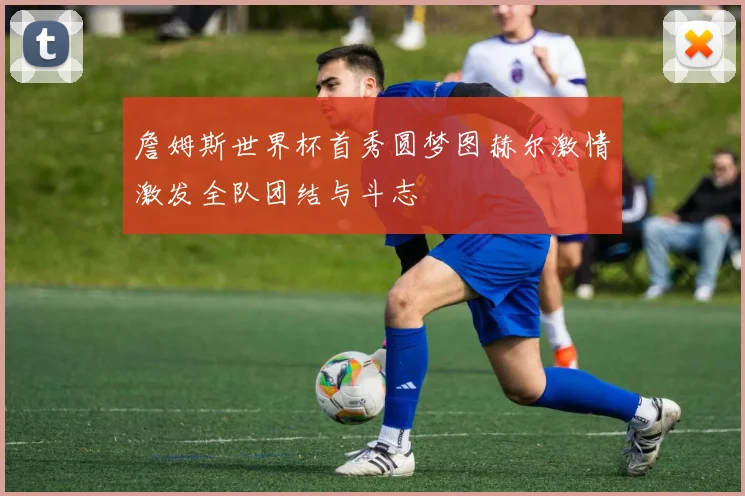 詹姆斯世界杯首秀圆梦图赫尔激情激发全队团结与斗志