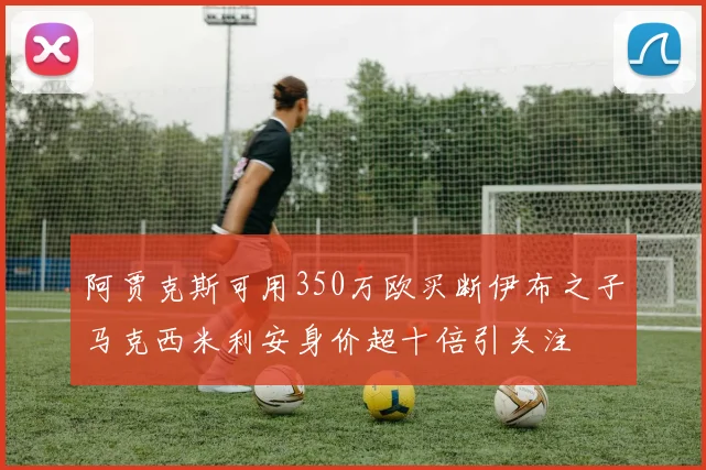 阿贾克斯可用350万欧买断伊布之子马克西米利安身价超十倍引关注