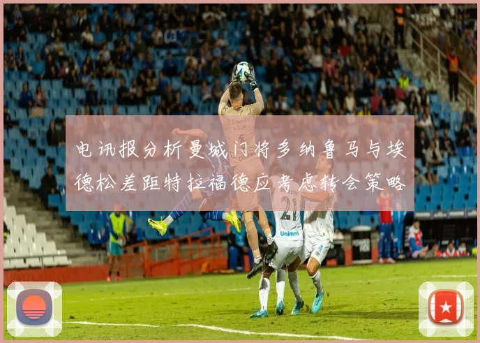 电讯报分析曼城门将多纳鲁马与埃德松差距特拉福德应考虑转会策略