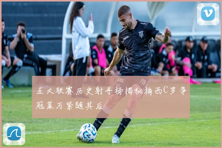 五大联赛历史射手榜揭秘梅西C罗争冠莱万紧随其后