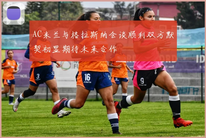 AC米兰与格拉斯纳会谈顺利双方默契初显期待未来合作
