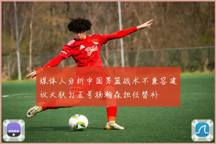 媒体人分析中国男篮战术不兼容建议大秋打五号杨瀚森担任替补