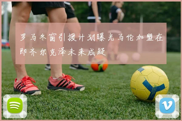 罗马冬窗引援计划曝光马伦加盟在即齐尔克泽未来成疑