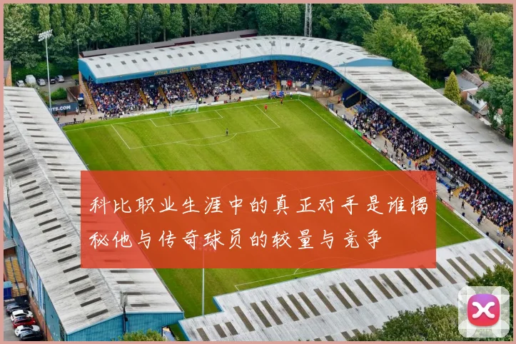 科比职业生涯中的真正对手是谁揭秘他与传奇球员的较量与竞争