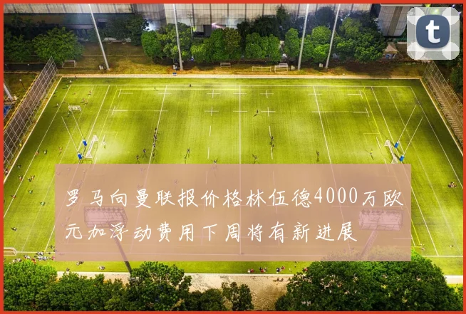 罗马向曼联报价格林伍德4000万欧元加浮动费用下周将有新进展