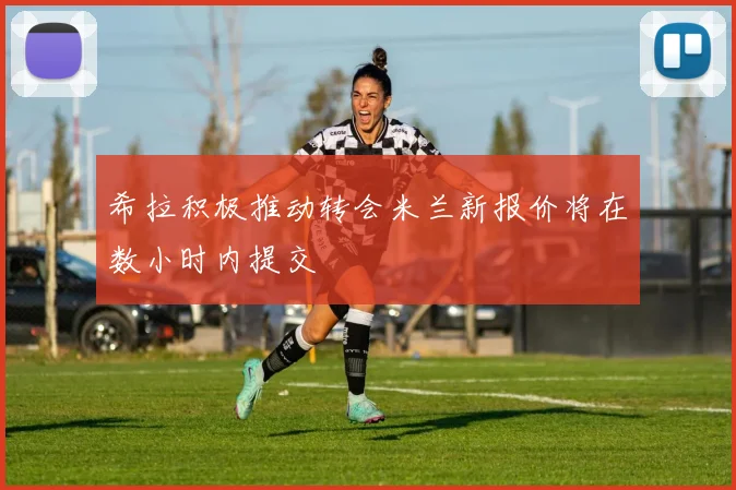 希拉积极推动转会米兰新报价将在数小时内提交