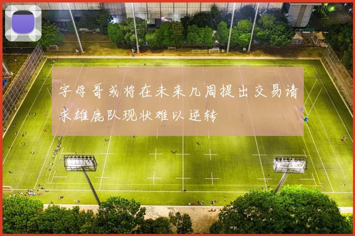 字母哥或将在未来几周提出交易请求雄鹿队现状难以逆转