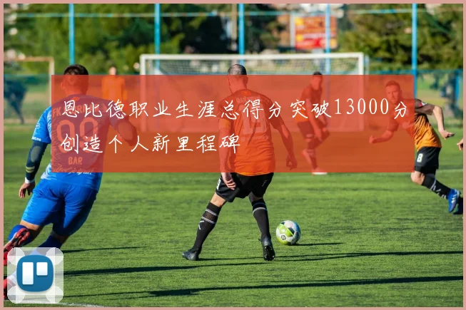 恩比德职业生涯总得分突破13000分创造个人新里程碑