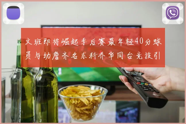 文班即将崛起季后赛最年轻40分球员与幼詹齐名东科乔华同台竞技引关注