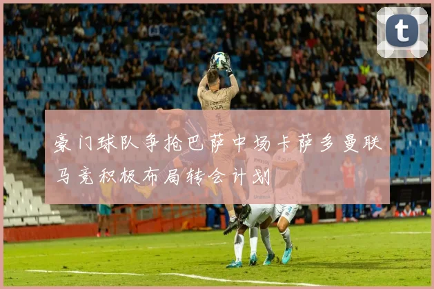 豪门球队争抢巴萨中场卡萨多曼联马竞积极布局转会计划