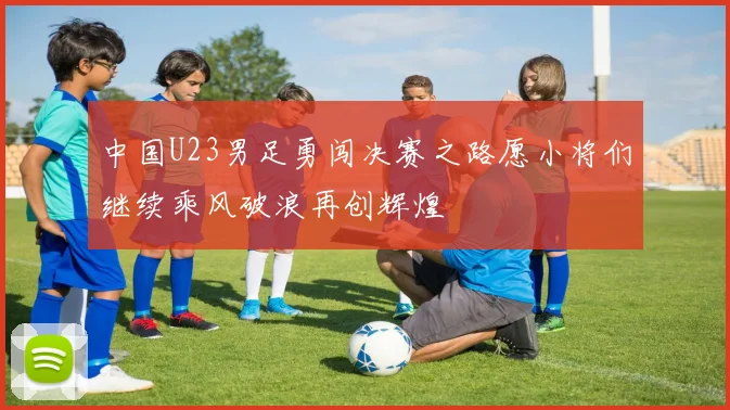 中国U23男足勇闯决赛之路愿小将们继续乘风破浪再创辉煌